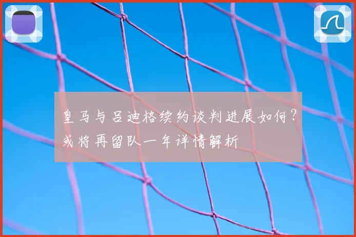 皇马与吕迪格续约谈判进展如何?或将再留队一年详情解析