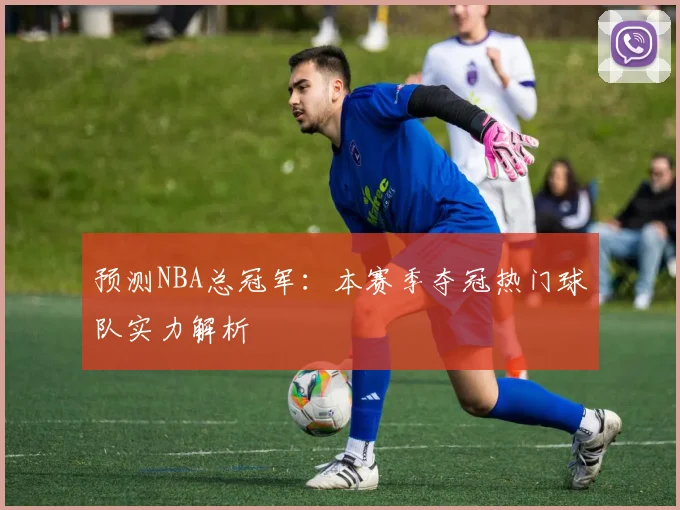 预测NBA总冠军：本赛季夺冠热门球队实力解析
