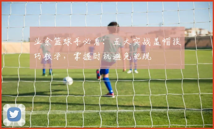 业余篮球手必看：五大实战盖帽技巧教学，掌握时机避免犯规
