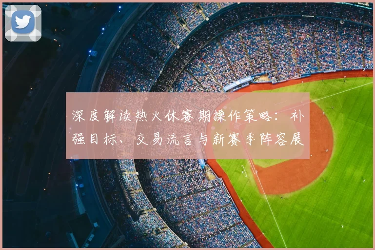 深度解读热火休赛期操作策略：补强目标、交易流言与新赛季阵容展望