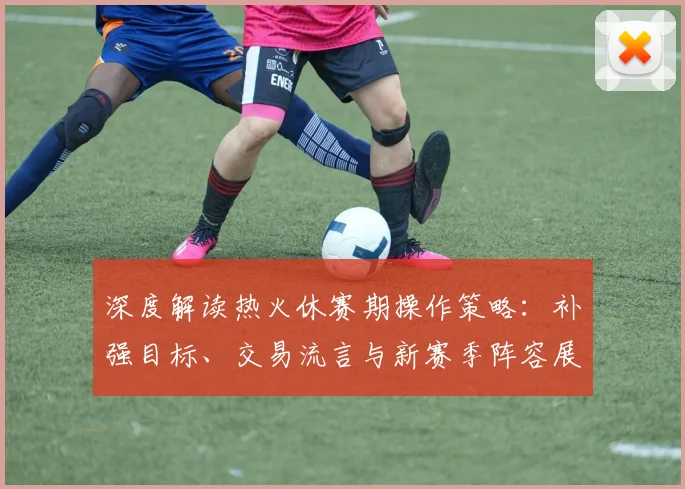 深度解读热火休赛期操作策略：补强目标、交易流言与新赛季阵容展望