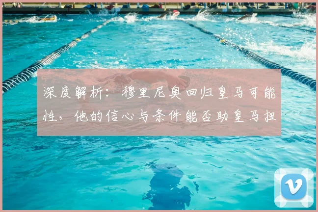 深度解析:穆里尼奥回归皇马可能性,他的信心与条件能否助皇马扭转乾坤?